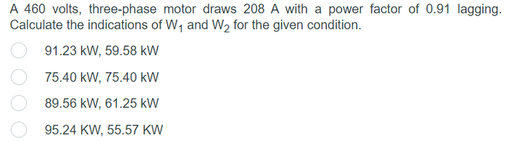 A 460 volts, three-phase motor draws 208 A with a power factor of 0.91 lagging.
Calculate the indications of W, and W2 for the given condition.
91.23 kW, 59.58 kW
75.40 kW, 75.40 kW
89.56 kW, 61.25 kW
95.24 KW, 55.57 KW
