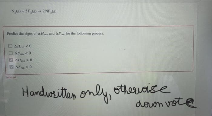 N₂(g) + 3 F₂(g) → 2 NF, (g)
Predict the signs of AHrn and ASran for the following process.
AH<0
AS <0
AH> 0
A.STE > 0
Incorrect
Handwritter only, otherwise
3
down vote
