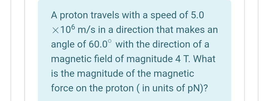 A proton travels with a speed of 5.0
x106 m/s in a direction that makes an
angle of 60.0° with the direction of a
magnetic field of magnitude 4 T. What
is the magnitude of the magnetic
force on the proton ( in units of pN)?
