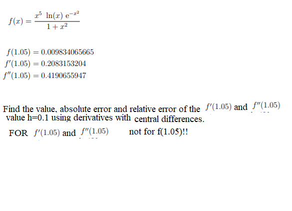 f(x) =
In(x)
1+x²
f(1.05)= 0.009834065665
f'(1.05) = 0.2083153204
f" (1.05) = 0.4190655947
Find the value, absolute error and relative error of the f'(1.05) and f"(1.05)
value h-0.1 using derivatives with central differences.
FOR f'(1.05) and f"(1.05)
not for f(1.05)!!