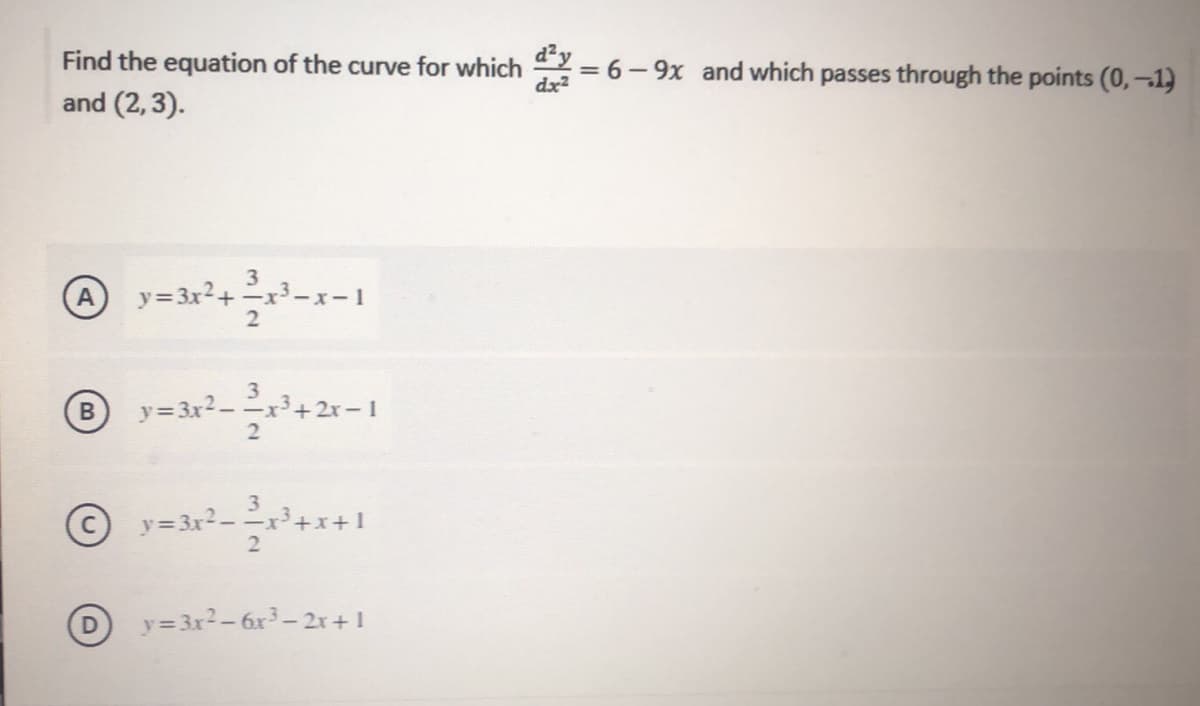 Find the equation of the curve for which
dx2
= 6- 9x and which passes through the points (0,–1)
and (2, 3).
3
y=3x²+ =x³-x-1
3
y=3x²- x³+2r-1
B
3.
y= 3x2--x³+x+1
D y=3x2-6x3–2r+1
