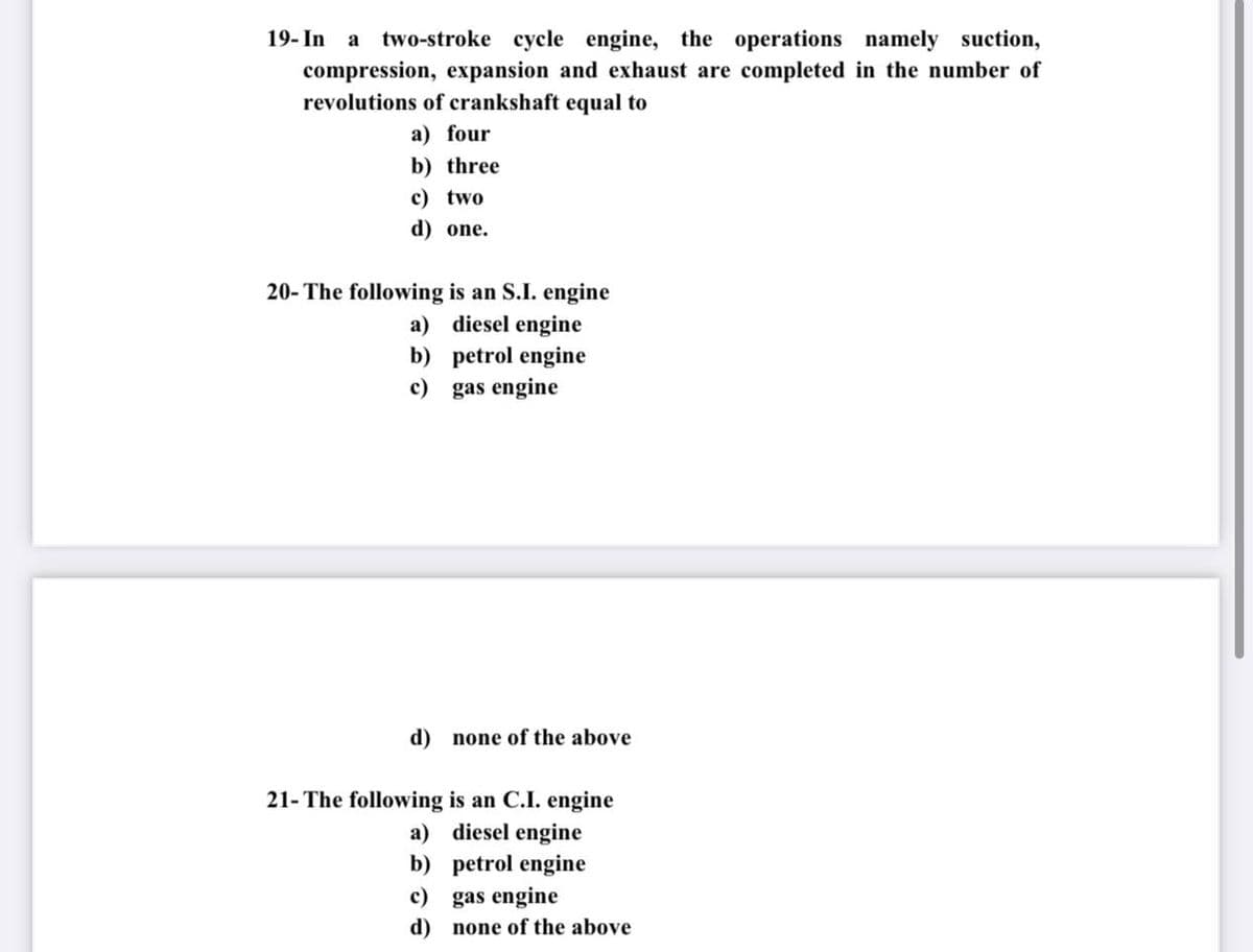 19- In
a
two-stroke cycle engine, the operations namely suction,
compression, expansion and exhaust are completed in the number of
revolutions of crankshaft equal to
a) four
b) three
c) two
d) one.
20- The following is an S.I. engine
a) diesel engine
b) petrol engine
c) gas engine
d) none of the above
21- The following is an C.I. engine
a) diesel engine
b) petrol engine
c) gas engine
d) none of the above
