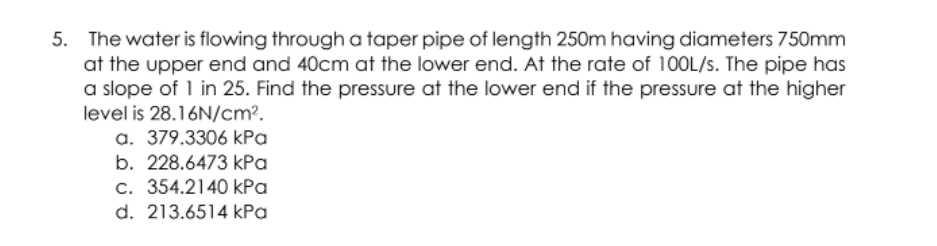 5. The water is flowing through a taper pipe of length 250m having diameters 750mm
at the upper end and 40cm at the lower end. At the rate of 100L/s. The pipe has
a slope of 1 in 25. Find the pressure at the lower end if the pressure at the higher
level is 28.16N/cm?.
a. 379.3306 kPa
b. 228.6473 kPa
c. 354.2140 kPa
d. 213.6514 kPa
