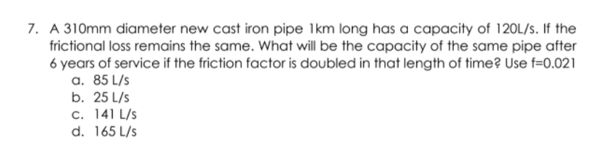 7. A 310mm diameter new cast iron pipe 1km long has a capacity of 120L/s. If the
frictional loss remains the same. What will be the capacity of the same pipe after
6 years of service if the friction factor is doubled in that length of time? Use f=0.021
a. 85 L/s
b. 25 L/s
c. 141 L/s
d. 165 L/s
