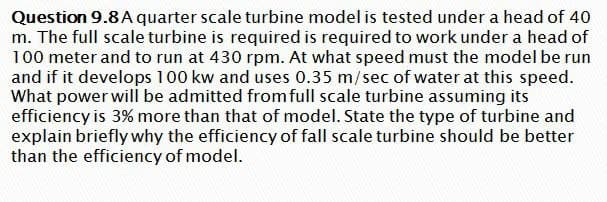 Question 9.8 A quarter scale turbine model is tested under a head of 40
m. The full scale turbine is required is required to work under a head of
100 meter and to run at 430 rpm. At what speed must the model be run
and if it develops 100 kw and uses 0.35 m/sec of water at this speed.
What power will be admitted from full scale turbine assuming its
efficiency is 3% more than that of model. State the type of turbine and
explain briefly why the efficiency of fall scale turbine should be better
than the efficiency of model.