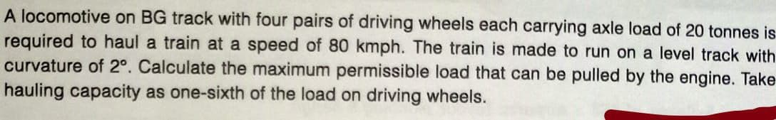 A locomotive on BG track with four pairs of driving wheels each carrying axle load of 20 tonnes is
required to haul a train at a speed of 80 kmph. The train is made to run on a level track with
curvature of 2°. Calculate the maximum permissible load that can be pulled by the engine. Take
hauling capacity as one-sixth of the load on driving wheels.