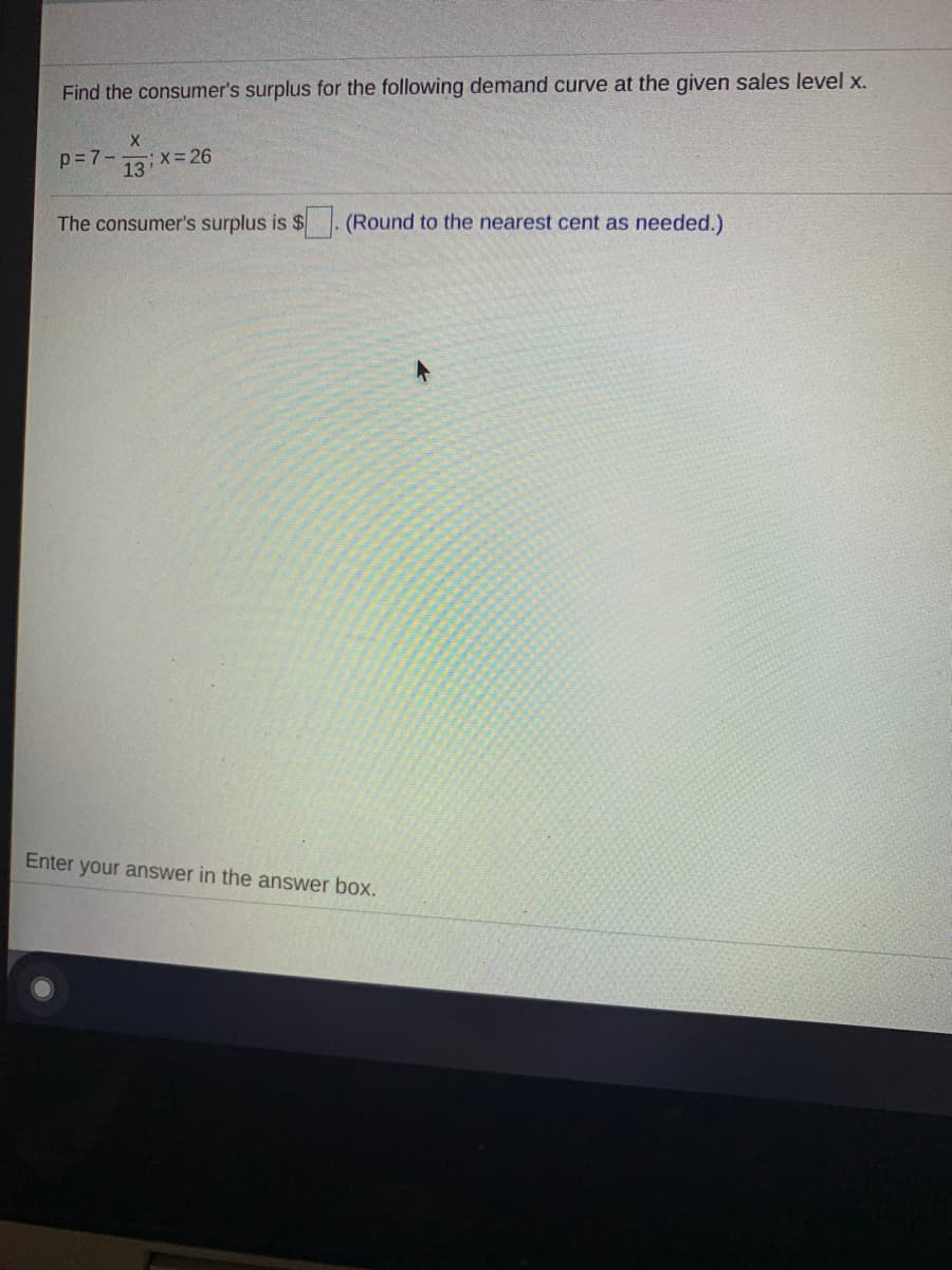 Find the consumer's surplus for the following demand curve at the given sales level x.
X.
p=7-
;x=26
13
The consumer's surplus is $
(Round to the nearest cent as needed.)
Enter your answer in the answer box.
