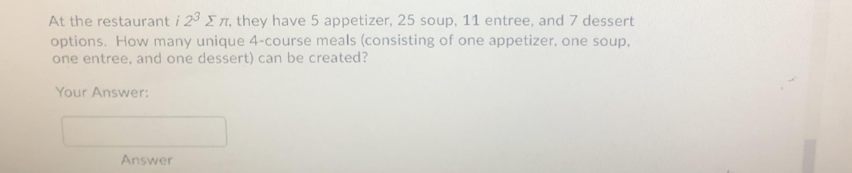 At the restaurant i 23 En, they have 5 appetizer, 25 soup, 11 entree, and 7 dessert
options. How many unique 4-course meals (consisting of one appetizer, one soup,
one entree, and one dessert) can be created?
Your Answer:
Answer
