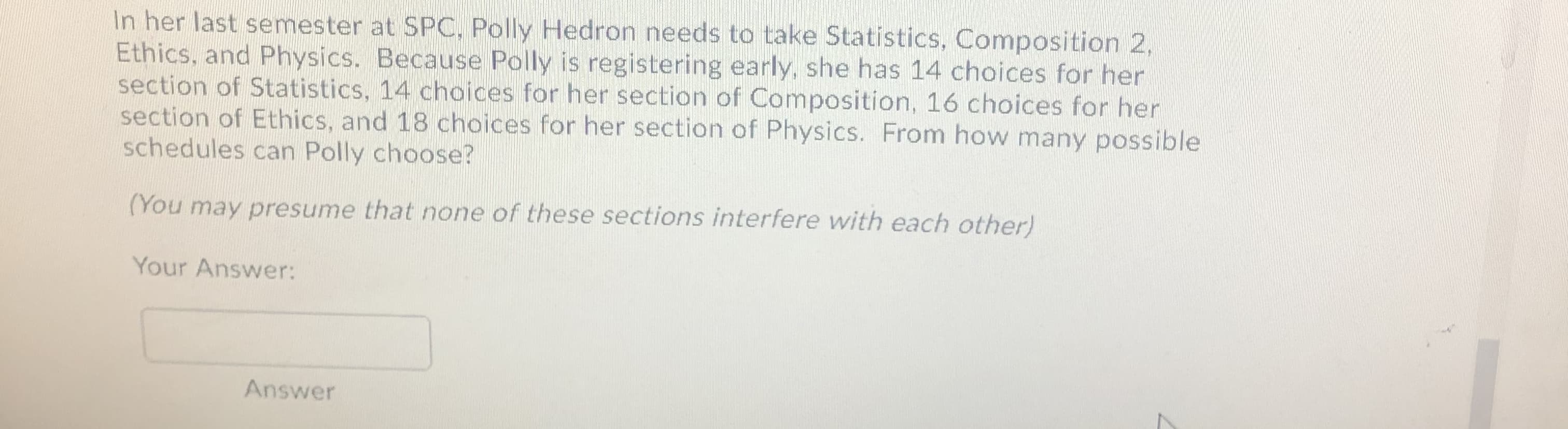 In her last semester at SPC, Polly Hedron needs to take Statistics, Composition 2,
Ethics, and Physics. Because Polly is registering early, she has 14 choices for her
section of Statistics, 14 choices for her section of Composition, 16 choices for her
section of Ethics, and 18 choices for her section of Physics.
schedules can Polly choose?
From how many possible
(You may presume that none of these sections interfere with each other)
Your Answer:
Answer
