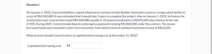 Situation I
On January 1, 2022, Concord Outfitters signed a fixed-price contract to have Builder Associates construct a major plant facility at
a cost of R$4,960,000. It was estimated that it would take 3 years to complete the project. Also on January 1, 2022, to finance the
construction cost. Concord borrowed R$4,960,000 payable in 10 annual installments of R$496,000, plus interest at the rate
of 10%. During 2022, Concord made deposit and progress payments totaling R$1,860,000 under the contract. The excess
borrowed funds were invested in short-term securities, from which Concord realized investment income of R$62,000.
What amount should Concord report as capitalized borrowing cost at December 31, 2022?
Capitalized borrowing cost R$