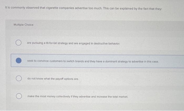 It is commonly observed that cigarette companies advertise too much. This can be explained by the fact that they:
Multiple Choice
are pursuing a tit-for-tat strategy and are engaged in destructive behavior.
seek to convince customers to switch brands and they have a dominant strategy to advertise in this case.
do not know what the payoff options are.
make the most money collectively if they advertise and increase the total market.