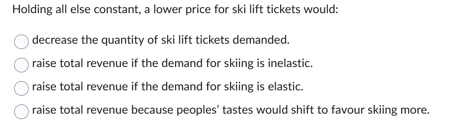 Holding all else constant, a lower price for ski lift tickets would:
decrease the quantity of ski lift tickets demanded.
raise total revenue if the demand for skiing is inelastic.
raise total revenue if the demand for skiing is elastic.
raise total revenue because peoples' tastes would shift to favour skiing more.