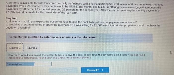 A property is available for sale that could normally be financed with a fully amortizing $81,200 loan at a 10 percent rate with monthly
payments over a 25-year term. Payments would be $737.87 per month. The builder is offering buyers a mortgage that reduces the
payments by 50 percent for the first year and 25 percent for the second year. After the second year, regular monthly payments of
$737.87 would be made for the remainder of the loan term.
Required:
a. How much would you expect the builder to have to give the bank to buy down the payments as indicated?
b. Would you recommend the property be purchased if it was selling for $5,000 more than similar properties that do not have the
buydown available?
Complete this question by entering your answers in the tabs below.
Required A Required B
How much would you expect the builder to have to give the bank to buy down the payments as indicated? (Do not round
intermediate calculations. Round your final answer to 2 decimal places.)
Down payment
Required B >