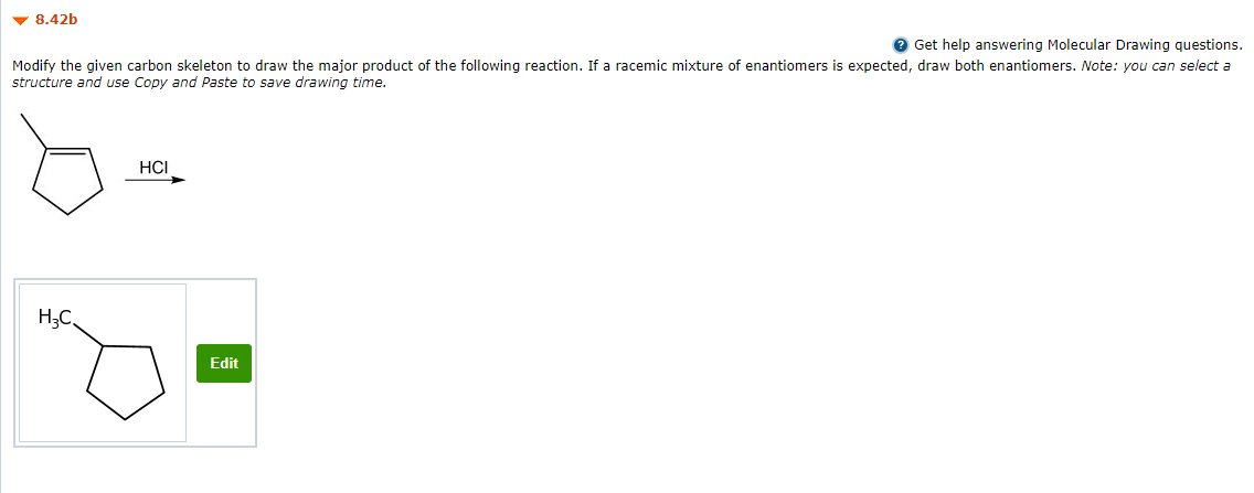 v 8.42b
e Get help answering Molecular Drawing questions.
Modify the given carbon skeleton to draw the major product of the following reaction. If a racemic mixture of enantiomers is expected, draw both enantiomers. Note: you can select a
structure and use Copy and Paste to save drawing time.
HCI
H;C,
Edit
