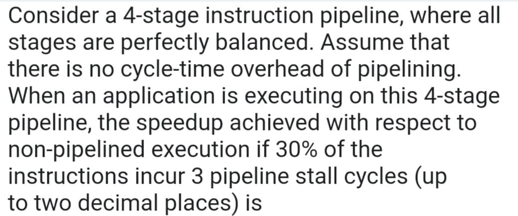 Consider a 4-stage instruction pipeline, where all
stages are perfectly balanced. Assume that
there is no cycle-time overhead of pipelining.
When an application is executing on this 4-stage
pipeline, the speedup achieved with respect to
non-pipelined execution if 30% of the
instructions incur 3 pipeline stall cycles (up
to two decimal places) is
