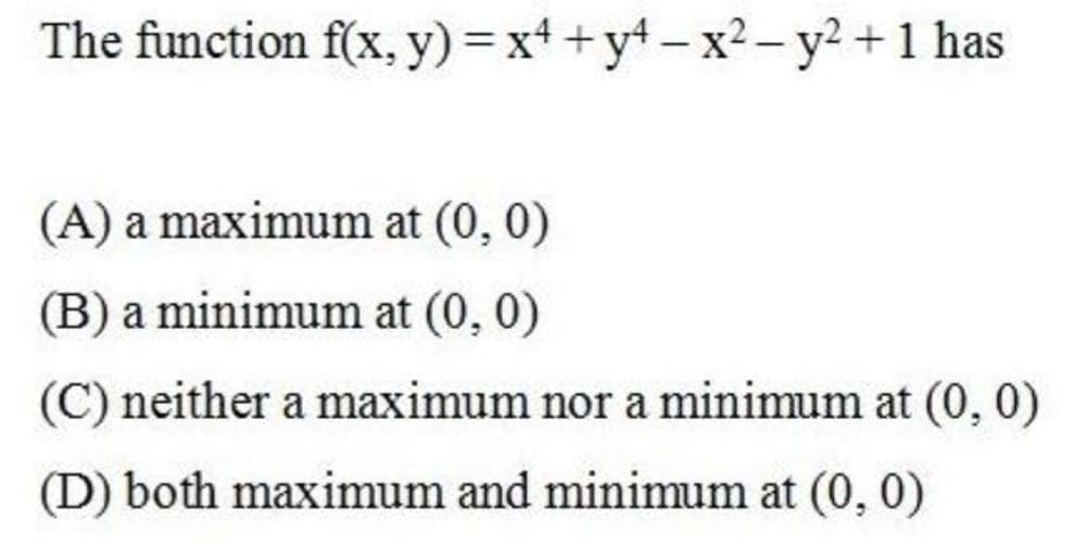 The function f(x, y) = x+ +yt - x2- y² +1 has
(A) a maximum at (0, 0)
(B) a minimum at (0, 0)
(C) neither a maximum nor a minimum at (0, 0)
(D) both maximum and minimum at (0, 0)
