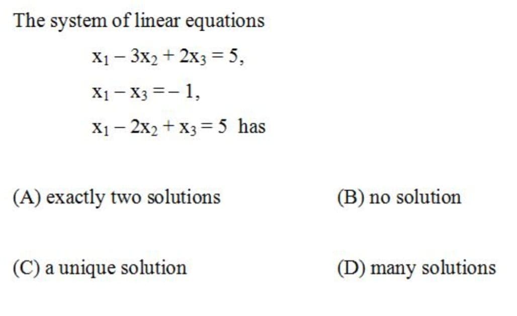 The system of linear equations
X1 - 3x2 + 2x3 = 5,
X1 – X3 =- 1,
X1- 2x2 + X3 = 5 has
(A) exactly two solutions
(B) no solution
(C) a unique solution
(D) many solutions
