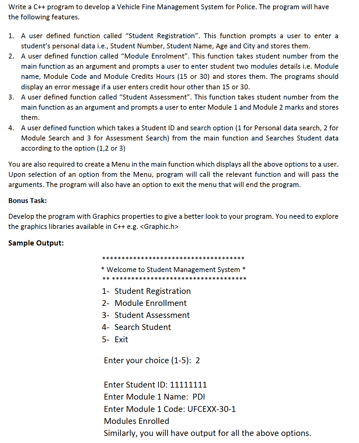 Write a C++ program to develop a Vehicle Fine Management System for Police. The program will have
the following features.
A user defined function called "Student Registration". This function prompts a user to enter a
student's personal data i.e., Student Number, Student Name, Age and City and stores them.
1.
2. A user defined function called "Module Enrolment". This function takes student number from the
main function as an argument and prompts a user to enter student two modules details i.e. Module
name, Module Code and Module Credits Hours (15 or 30) and stores them. The programs should
display an error message if a user enters credit hour other than 15 or 30.
3. A user defined function called "Student Assessment". This function takes student number from the
main function as an argument and prompts a user to enter Module 1 and Module 2 marks and stores
them.
4.
A user defined function which takes a Student ID and search option (1 for Personal data search, 2 for
Module Search and 3 for Assessment Search) from the main function and Searches Student data
according to the option (1,2 or 3)
You are also required to create a Menu in the main function which displays all the above options to a user.
Upon selection of an option from the Menu, program will call the relevant function and will pass the
arguments. The program will also have an option to exit the menu that will end the program.
Bonus Task:
Develop the program with Graphics properties to give a better look to your program. You need to explore
the graphics libraries available in C++ e.g. <Graphic.h>
Sample Output:
*************************************
* Welcome to Student Management System *
****** *****
****** *****
1- Student Registration
2- Module Enrollment
3- Student Assessment
4- Search Student
5- Exit
Enter your choice (1-5): 2
Enter Student ID: 11111111
Enter Module 1 Name: PDI
Enter Module 1 Code: UFCEXX-30-1
Modules Enrolled
Similarly, you will have output for all the above options.
