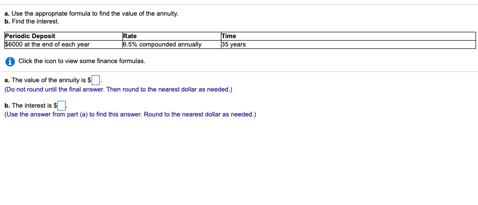 a. Use the appropriate formula to find the value of the annuity.
b. Find the interest.
Periodic Deposit
$6000 at the end of each year
Time
Rate
6.5% compounded annually
35 years
A Click the icon to view some finance formulas.
a. The value of the annuity is $
(Do not round until the final answer. Then round to the nearest dollar as needed.)
b. The interest is $
(Use the answer from part (a) to find this answer. Round to the nearest dollar as needed.)
