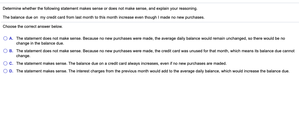 Determine whether the following statement makes sense or does not make sense, and explain your reasoning.
The balance due on my credit card from last month to this month increase even though I made no new purchases.
Choose the correct answer below.
O A. The statement does not make sense. Because no new purchases were made, the average daily balance would remain unchanged, so there would be no
change in the balance due,
O B. The statement does not make sense. Because no new purchases were made, the credit card was unused for that month, which means its balance due cannot
change.
O C. The statement makes sense. The balance due on a credit card always increases, even if no new purchases are maded.
O D. The statement makes sense. The interest charges from the previous month would add to the average daily balance, which would increase the balance due.
