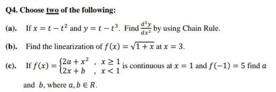 Q4. Choose two of the following:
(a). If x = t - t² and y = t-t³. Find 2 by using Chain Rule.
dx²
(b). Find the linearization of f(x)=√1 + x at x = 3.
(2a + x², x ≥ 1;
(2x + b x < 1
(c).
If f(x):
}
and b, where a, b E R.
is continuous at x = 1 and f(-1) = 5 find a