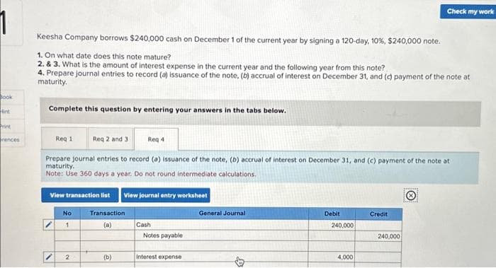 1
Book
Hint
Print
rences
Keesha Company borrows $240,000 cash on December 1 of the current year by signing a 120-day, 10 %, $240,000 note.
1. On what date does this note mature?
2. & 3. What is the amount of interest expense in the current year and the following year from this note?
4. Prepare journal entries to record (a) issuance of the note, (b) accrual of interest on December 31, and (c) payment of the note at
maturity.
Complete this question by entering your answers in the tabs below.
Req 1
Req 2 and 3
Prepare journal entries to record (a) issuance of the note, (b) accrual of interest on December 31, and (c) payment of the note at
maturity.
Note: Use 360 days a year. Do not round intermediate calculations.
View transaction list
1
No
1
2
Transaction
(a)
(b)
Req 4
View journal entry worksheet
Cash
Notes payable
Interest expense
General Journal
Debit
240,000
4,000
Credit
Check my work
240,000
Jenil