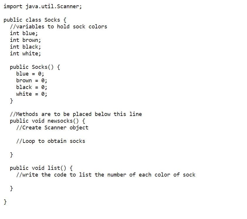 import java.util.Scanner;
public class Socks {
//variables to hold sock colors
int blue;
int brown;
int black;
int white;
}
public Socks() {
blue = 0;
brown = 0;
black = 0;
white = 0;
}
//Methods are to be placed below this line
public void newsocks() {
//Create Scanner object
//Loop to obtain socks
}
public void list() {
//write the code to list the number of each color of sock
}