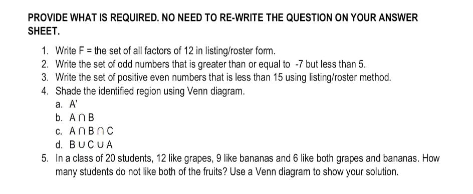 PROVIDE WHAT IS REQUIRED. NO NEED TO RE-WRITE THE QUESTION ON YOUR ANSWER
SHEET.
1. Write F = the set of all factors of 12 in listing/roster form.
2. Write the set of odd numbers that is greater than or equal to -7 but less than 5.
3. Write the set of positive even numbers that is less than 15 using listing/roster method.
4.
Shade the identified region using Venn diagram.
a. A'
b. ANB
c. AnBn C
d. BUCUA
5. In a class of 20 students, 12 like grapes, 9 like bananas and 6 like both grapes and bananas. How
many students do not like both of the fruits? Use a Venn diagram to show your solution.