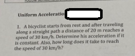 Uniform Acceleration
1. A bicyclist starts from rest and after traveling
along a straight path a distance of 20 m reaches a
speed of 30 km/h. Determine his acceleration if it
is constant. Also, how long does it take to reach
the speed of 30 km/h?