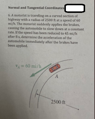 Normal and Tangential Coordinates
6. A motorist is traveling on a curved section of
highway with a radius of 2500 ft at a speed of 60
mi/h. The motorist suddenly applies the brakes,
causing the automobile to slow down at a constant
rate. If the speed has been reduced to 45 mi/h
after 8 s, determine the acceleration of the
automobile immediately after the brakes have
been applied.
VA= 60 mi/h
0
A
2500 ft