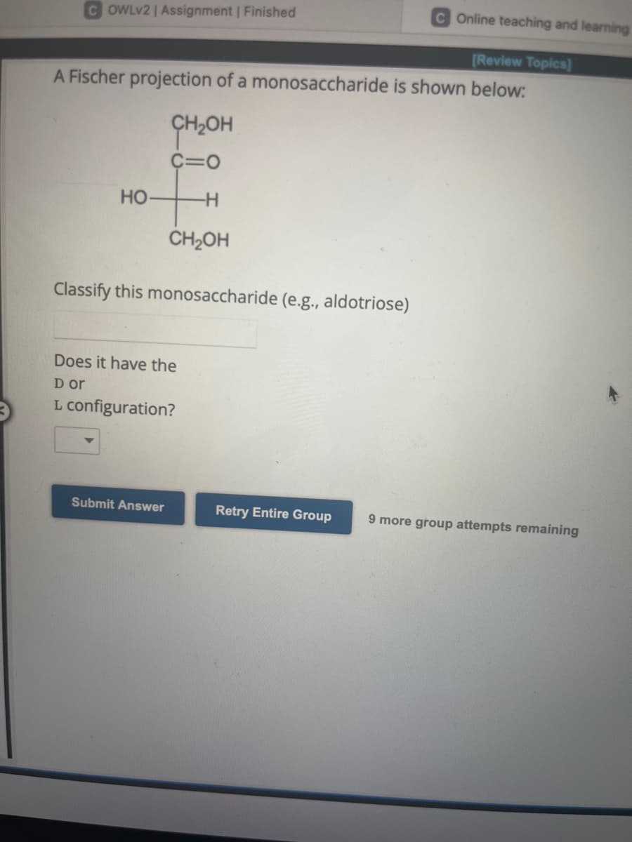 C Online teaching and learning
[Review Topics]
A Fischer projection of a monosaccharide is shown below:
COWLv2 | Assignment | Finished
HO-
онгон
C=O
-H
CH₂OH
Classify this monosaccharide (e.g., aldotriose)
Does it have the
D or
L configuration?
Submit Answer
Retry Entire Group 9 more group attempts remaining