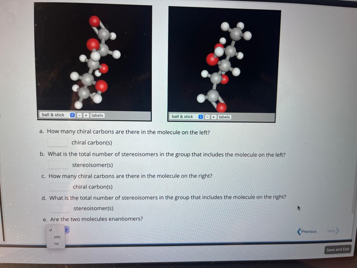 ball & stick
+ labels
stereoisomer(s)
e. Are the two molecules enantiomers?
yes
no
ball & stick
a. How many chiral carbons are there in the molecule on the left?
chiral carbon(s)
b. What is the total number of stereoisomers in the group that includes the molecule on the left?
stereoisomer(s)
c. How many chiral carbons are there in the molecule on the right?
chiral carbon(s)
d. What is the total number of stereoisomers in the group that includes the molecule on the right?
+ labels
Previous
Next
Save and Exit