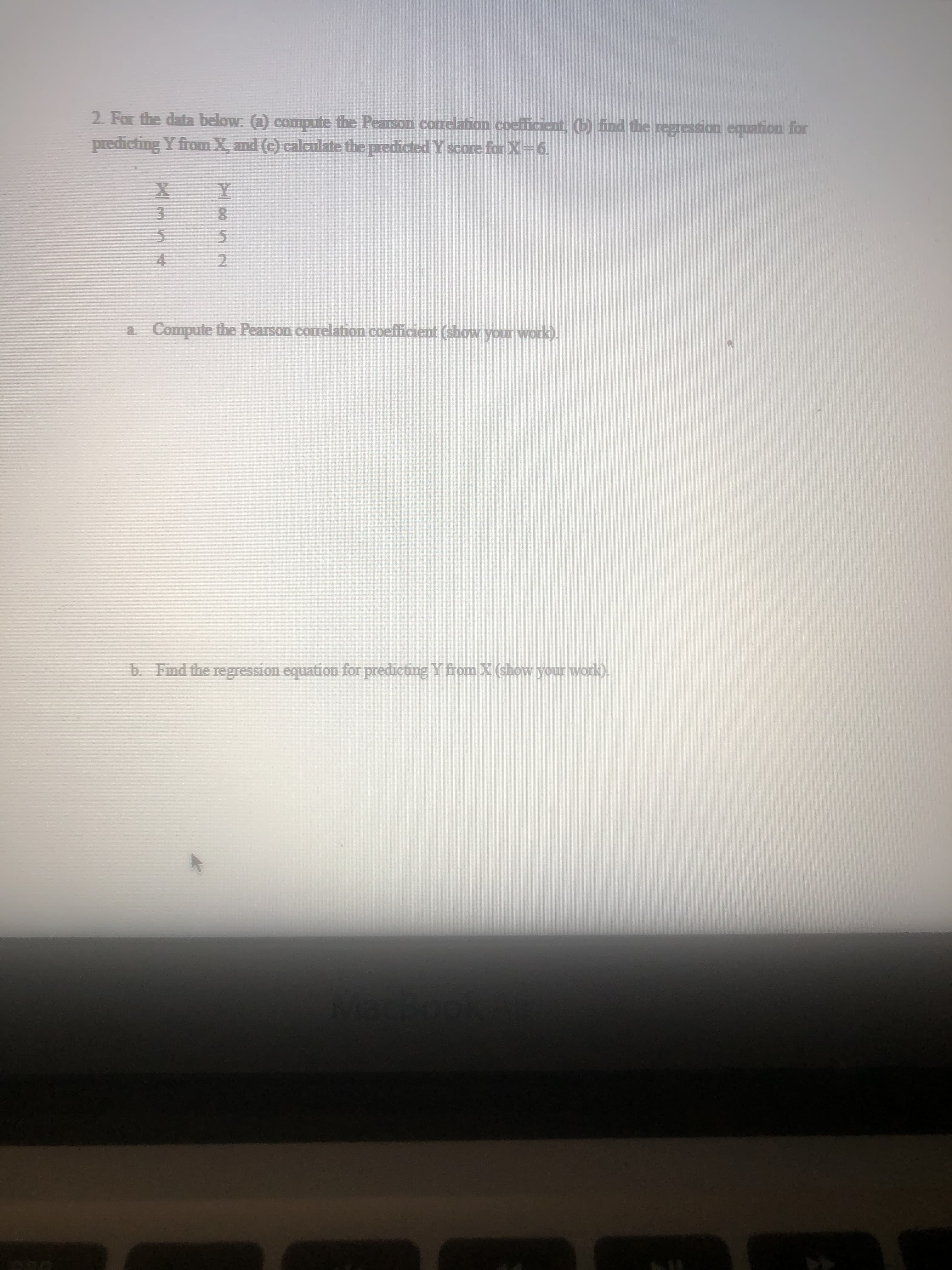 b Find the regression equation for predicting Y from X (show your work).
a Compute the Pearson correlation coefficient (show your work).
2.
4.
5.
8.
5.
predicting Y from X, and (c) calculate the predicted Y score for X-6.
2. For the data below. (a) compute the Pearson conelation coeiticent, (b) find the regression equation for
