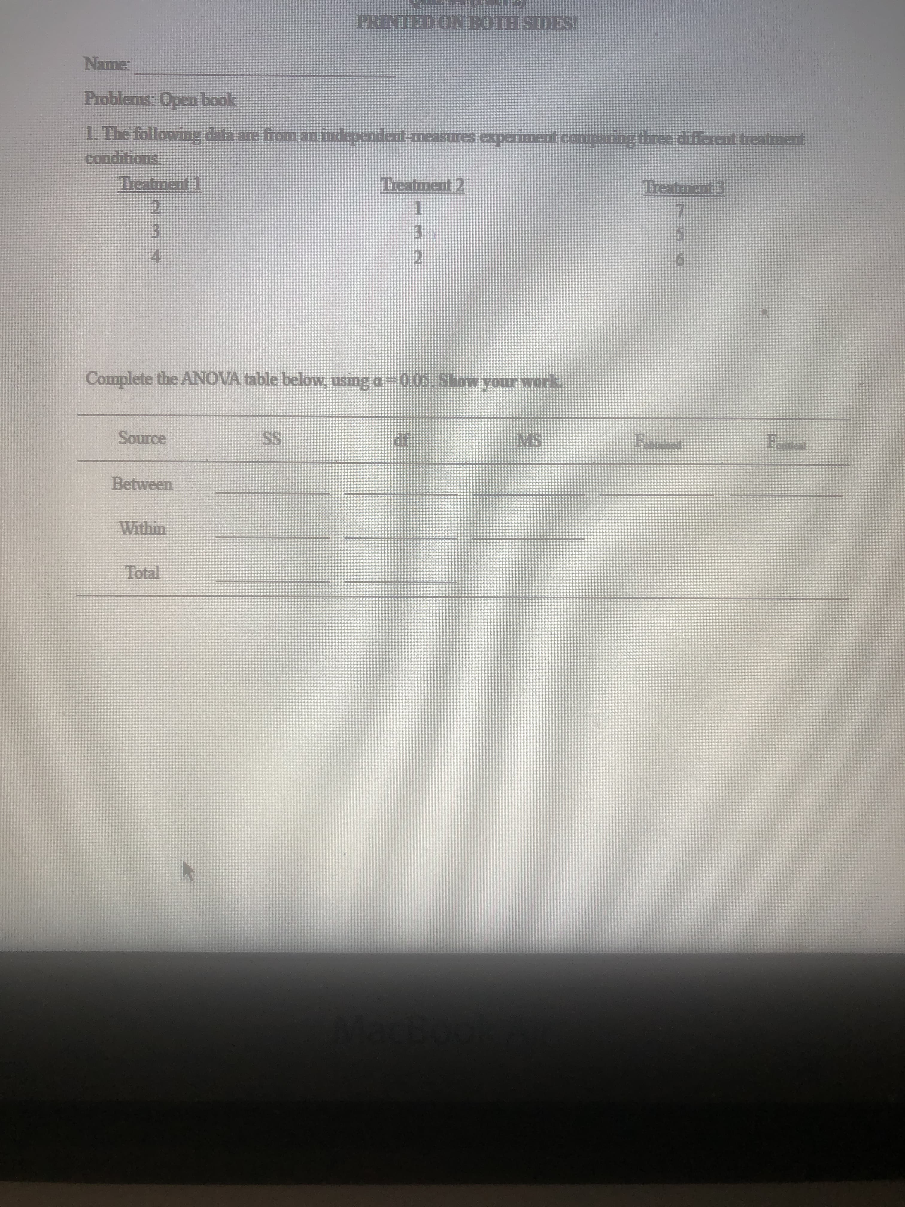 PRINTED ON BOTH SIDES!
Problems: Open book
conditions
Treatment 1
.
Treatment 2
Treatment 3
2.
3.
4.
3.
5.
6.
Complete the ANOVA table below, using a-0.05 Show your work.
MS
SS
Within
Total
