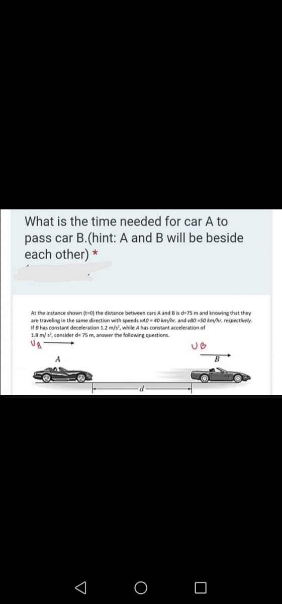 What is the time needed for car A to
pass car B.(hint: A and B will be beside
each other) *
At the instance shown (t=0) the distance between cars A and B is d=75 m and knowing that they
are traveling in the same direction with speeds vAO - 40 km/hr. and vB0 -50 km/hr. respectively.
If B has constant deceleration 1.2 m/s', while A has constant acceleration of
1.8 m/ s', consider de 75 m, answer the following questions.
