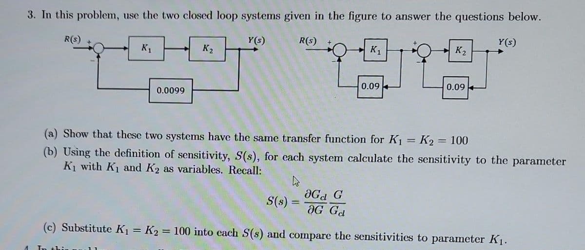 3. In this problem, use the two closed loop systems given in the figure to answer the questions below.
4
R(s)
K₁
0.0099
In thin
K₂
Y(s)
R(s)
K₁
4
S(s) =
0.09
K₂
0.09
(a) Show that these two systems have the same transfer function for K₁ = K₂ = 100
(b) Using the definition of sensitivity, S(s), for each system calculate the sensitivity to the parameter
K₁ with K₁ and K₂ as variables. Recall:
Y(s)
OG G
OG Gal
(c) Substitute K₁ = K₂ = 100 into each S(s) and compare the sensitivities to parameter K₁.