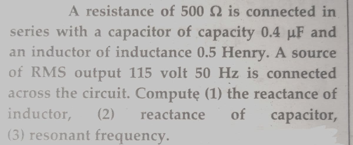 A resistance of 500 2 is connected in
series with a capacitor of capacity 0.4 µF and
an inductor of inductance 0.5 Henry. A source
of RMS output 115 volt 50 Hz is connected
across the circuit. Computę (1) the reactance of
inductor,
(2)
reactance
of
capacitor,
(3) resonant frequency.
