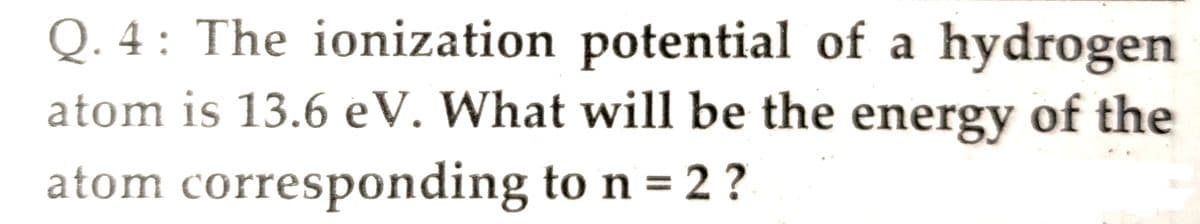 Q. 4 : The ionization potential of a hydrogen
atom is 13.6 eV. What will be the energy of the
atom corresponding to n = 2 ?
