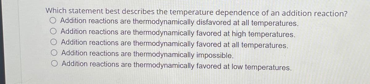 Which statement best describes the temperature dependence of an addition reaction?
O Addition reactions are thermodynamically disfavored at all temperatures.
Addition reactions are thermodynamically favored at high temperatures.
Addition reactions are thermodynamically favored at all temperatures.
Addition reactions are thermodynamically impossible.
O Addition reactions are thermodynamically favored at low temperatures.