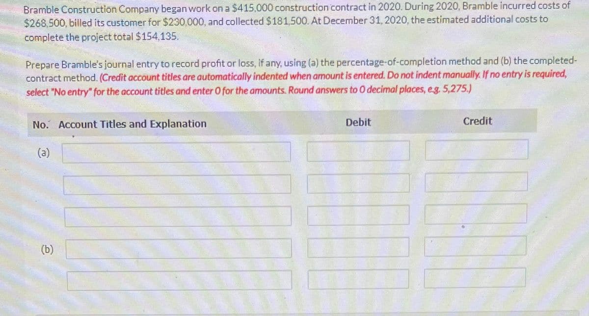 Bramble Construction Company began work on a $415,000 construction contract in 2020. During 2020, Bramble incurred costs of
$268,500, billed its customer for $230.000, and collected $181,500. At December 31, 2020, the estimated additional costs to
complete the project total $154,135.
Prepare Bramble's journal entry to record profit or loss, if any, using (a) the percentage-of-completion method and (b) the completed-
contract method. (Credit account titles are automatically indented when amount is entered. Do not indent manually. If no entry is required,
select "No entry" for the account titles and enter O for the amounts. Round answers to O decimal places, e.g. 5,275.)
No. Account Titles and Explanation
(a)
(b)
Debit
Credit