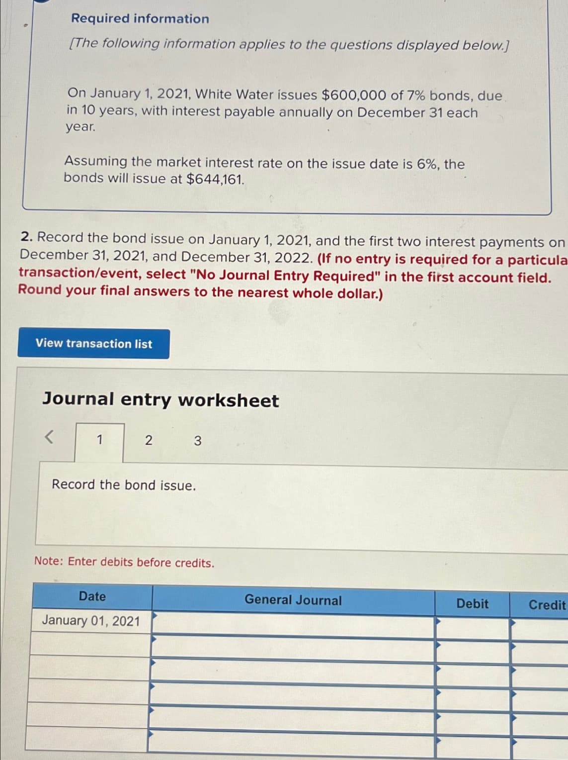 Required information
[The following information applies to the questions displayed below.]
On January 1, 2021, White Water issues $600,000 of 7% bonds, due
in 10 years, with interest payable annually on December 31 each
year.
Assuming the market interest rate on the issue date is 6%, the
bonds will issue at $644,161.
2. Record the bond issue on January 1, 2021, and the first two interest payments on
December 31, 2021, and December 31, 2022. (If no entry is required for a particula
transaction/event, select "No Journal Entry Required" in the first account field.
Round your final answers to the nearest whole dollar.)
View transaction list
Journal entry worksheet
1
2
3
Record the bond issue.
Date
January 01, 2021
Note: Enter debits before credits.
General Journal
Debit
Credit