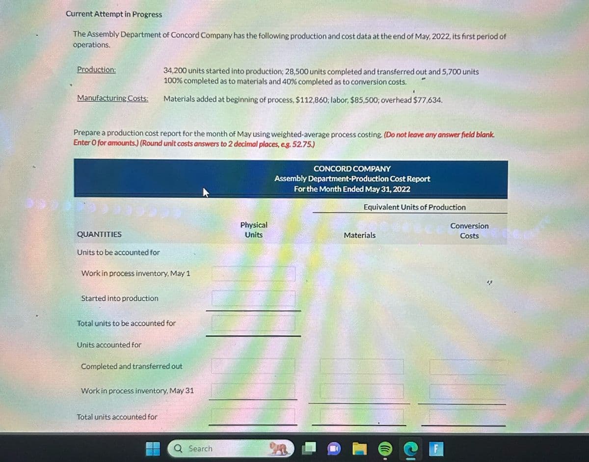 Current Attempt in Progress
The Assembly Department of Concord Company has the following production and cost data at the end of May, 2022, its first period of
operations.
Production:
Manufacturing Costs:
Prepare a production cost report for the month of May using weighted-average process costing. (Do not leave any answer field blank.
Enter O for amounts.) (Round unit costs answers to 2 decimal places, e.g. 52.75.)
QUANTITIES
Units to be accounted for
Work in process inventory, May 1
Started into production
34,200 units started into production; 28,500 units completed and transferred out and 5,700 units
100% completed as to materials and 40 % completed as to conversion costs.
Materials added at beginning of process, $112,860; labor, $85,500; overhead $77,634.
Total units to be accounted for
Units accounted for
Completed and transferred out
Work in process inventory, May 31
Total units accounted for
Q Search
Physical
Units
CONCORD COMPANY
Assembly Department-Production Cost Report
For the Month Ended May 31, 2022
n
Equivalent Units of Production
Materials
()))
Conversion
Costs