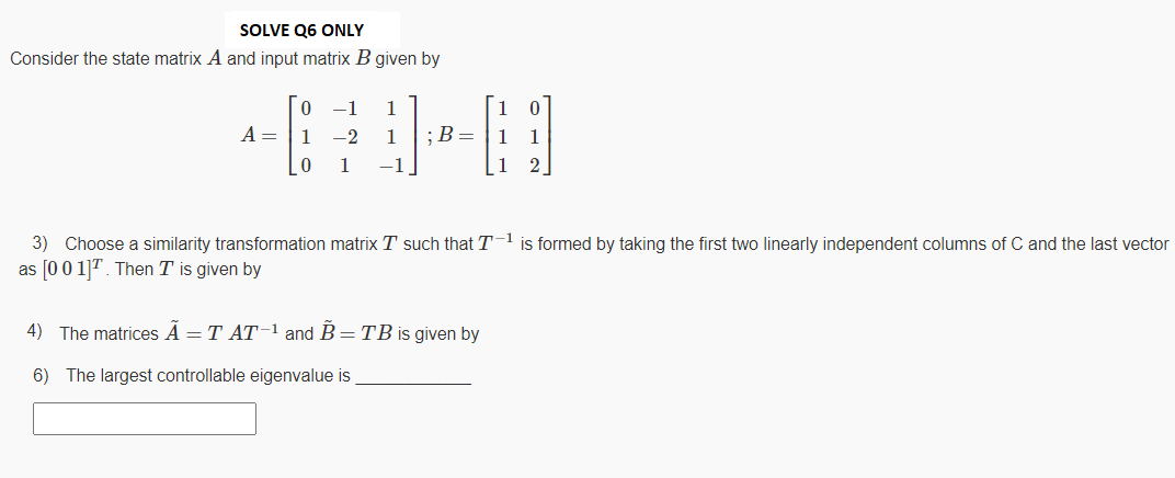 SOLVE Q6 ONLY
Consider the state matrix A and input matrix B given by
-1
1
A =
1
-2
1
;B= |1
1
1
1
2
3) Choose a similarity transformation matrix T such that T1 is formed by taking the first two linearly independent columns of C and the last vector
as [0 0 11". Then T is given by
4) The matrices A = T AT-1 and B=TB is given by
6) The largest controllable eigenvalue is
