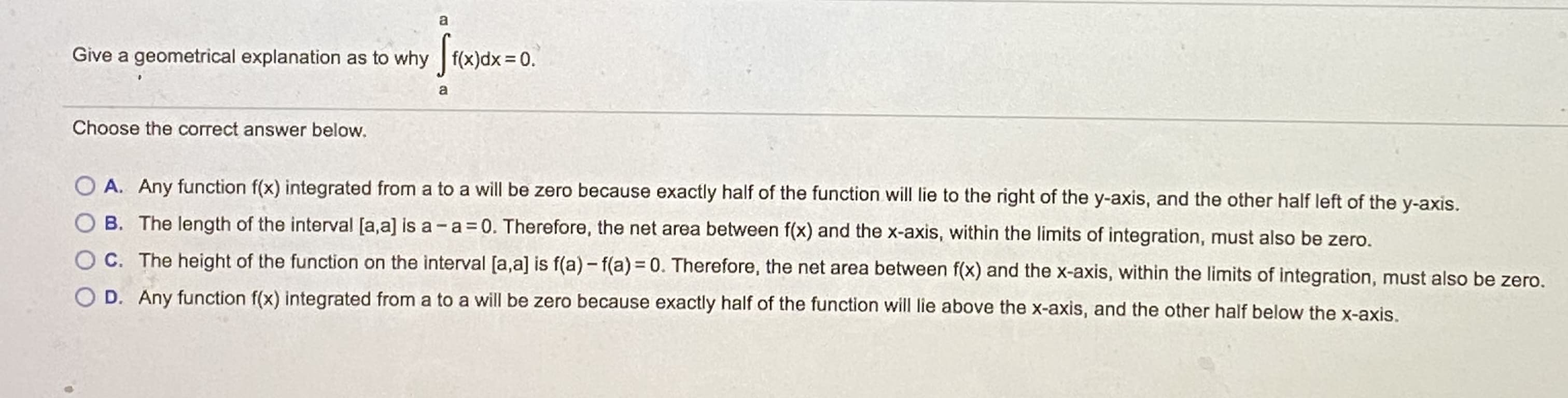 a
Give a geometrical explanation as to why f(x)dx =0.
Choose the correct answer below.
O A. Any function f(x) integrated from a to a will be zero because exactly half of the function will lie to the right of the y-axis, and the other half left of the y-axis.
O B. The length of the interval [a,a] is a- a = 0. Therefore, the net area between f(x) and the x-axis, within the limits of integration, must also be zero.
C. The height of the function on the interval [a,a] is f(a) - f(a)= 0. Therefore, the net area between f(x) and the x-axis, within the limits of integration, must also be zero.
O D. Any function f(x) integrated from a to a will be zero because exactly half of the function will lie above the x-axis, and the other half below the x-axis.
