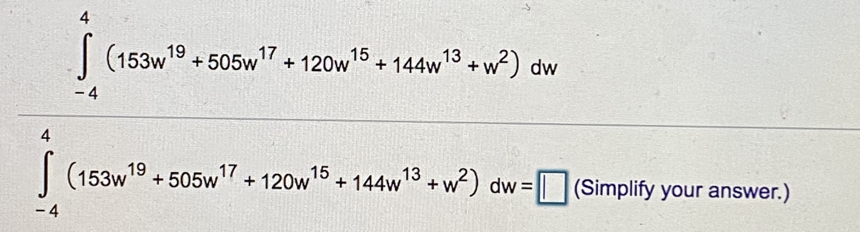 4
| (153w
19
+ 505w17
+ 120w15 + 144w13 +w?) dw
- 4
4
| (153w19
+ 505w7 + 120w15
+ 144w + w) dw= || |(Simplify your answer.)
- 4
