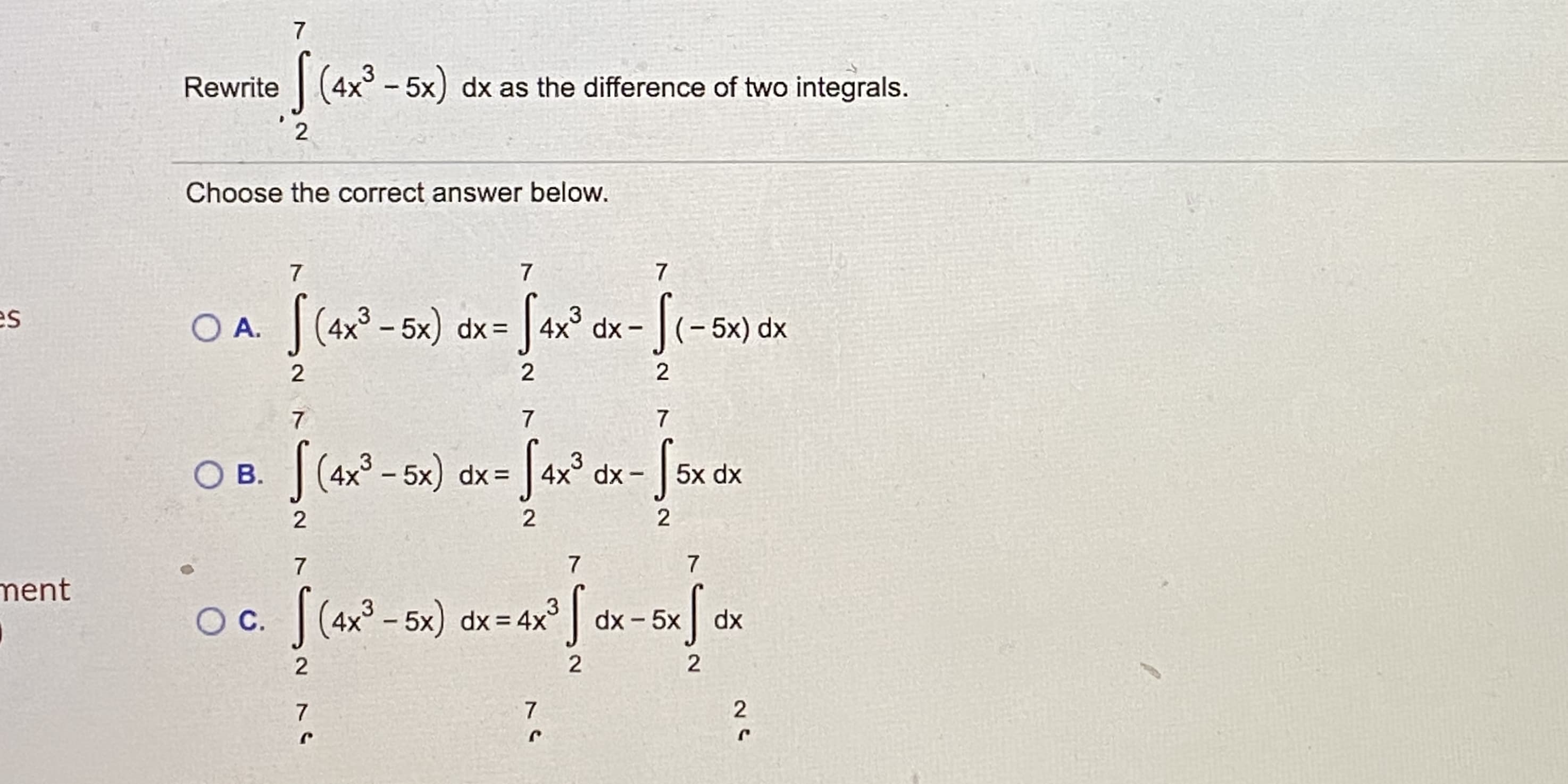 Rewrite
| (4x° - 5x) dx as the difference of two integrals.
2
Choose the correct answer below.
es
O A. |(4x° - 5x) dx= |
3
4x° dx -
- 5x) dx
2
2
| (4x° - 5x) dx=
Sar? ox-fsxck
|4x° dx
.3
.3
Ов.
5x dx
7
ment
OC. |(4x° – 5x) dx=4x³
dx - 5x
dx
2
7.
