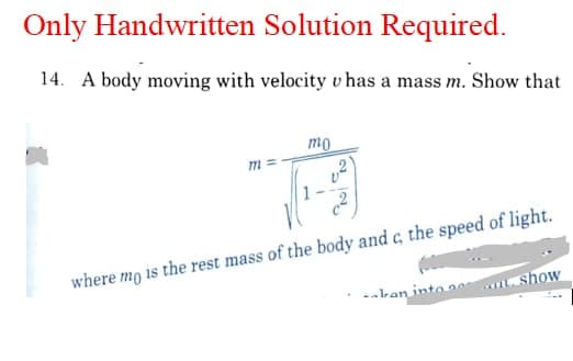 Only Handwritten Solution Required.
14. A body moving with velocity v has a mass m. Show that
mo
m =
1
where mo is the rest mass of the body and c, the speed of light.
-- lran into ae
show
