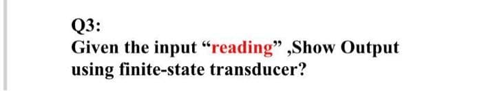 **Q3: Given the input "reading", Show Output using finite-state transducer?**

In this question, students are required to apply their understanding of finite-state transducers (FSTs). A finite-state transducer is a type of automaton that maps between two sets of symbols. It extends finite-state machines (FSMs) by producing output based on the input it reads and its current state.

This involves creating a model or diagram which typically includes states, transitions, input symbols, output symbols, and potentially an initial and accepting states, representing how the input "reading" is processed to give an output. Steps to solve it would involve defining the states, specifying transitions between states based on input symbols, and indicating the generated output at each transition.