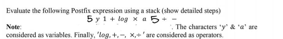 Evaluate the following Postfix expression using a stack (show detailed steps)
5 y 1 + log x a 5
Note:
'. The characters 'y' & 'a' are
considered as variables. Finally, 'log, +,-, x,+' are considered as operators.
