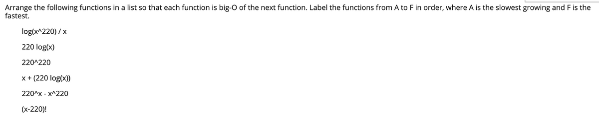 ### Big-O Complexity Ordering of Functions

**Task:** Arrange the following functions in a list so that each function is *big-O* of the next function. Label the functions from **A** to **F** in order, where **A** is the slowest growing and **F** is the fastest.

1. \( \frac{\log(x^{220})}{x} \)
2. \( 220 \log(x) \)
3. \( 220^{220} \)
4. \( x + (220 \log(x)) \)
5. \( 220^x - x^{220} \)
6. \( (x-220)! \)

**Big-O Notation Explanation:**

- **A** (Slowest growth): \( 220^{220} \)
- **B**: \( 220 \log(x) \)
- **C**: \( x + (220 \log(x)) \)
- **D**: \( \frac{\log(x^{220})}{x} \)
- **E**: \( 220^x - x^{220} \)
- **F** (Fastest growth): \( (x-220)! \)

**Explanation:**

1. \( 220^{220} \): A constant function.
2. \( 220 \log(x) \): A logarithmic function.
3. \( x + (220 \log(x)) \): A linear function plus a logarithmic term.
4. \( \frac{\log(x^{220})}{x} \): This simplifies to \( \frac{220 \log(x)}{x} \), which is smaller than \( x \).
5. \( 220^x - x^{220} \): An exponential function.
6. \( (x-220)! \): A factorial function, which grows faster than exponential functions.